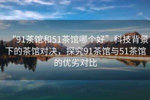 “91茶館和51茶館哪個(gè)好”科技背景下的茶館對決，探究91茶館與51茶館的優(yōu)劣對比