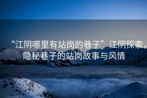 “江陰哪里有站崗的巷子”江陰探索，隱秘巷子的站崗故事與風(fēng)情