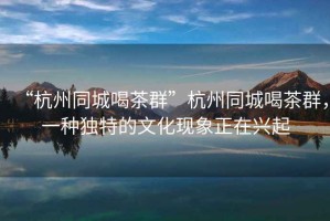 “杭州同城喝茶群”杭州同城喝茶群，一種獨特的文化現象正在興起