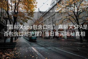 “嘉峪關(guān)spa包含口嗎”嘉峪關(guān)SPA是否包含口部護理？當日新聞揭秘真相