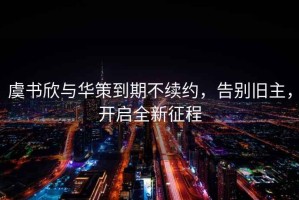 虞書(shū)欣與華策到期不續約，告別舊主，開(kāi)啟全新征程
