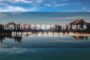 山西小伙不幸遭遇意外，脖子被扎多根燒烤簽，緊急救治令人揪心