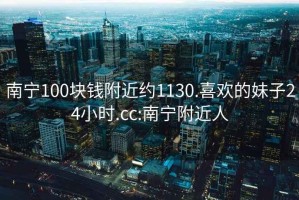 南寧100塊錢(qián)附近約1130.喜歡的妹子24小時(shí).cc:南寧附近人