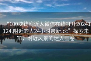 “100塊錢(qián)附近人微信在線(xiàn)打開(kāi)20241124.附近的人24小時(shí)最新.cc”探索未知，附近風(fēng)景的迷人畫(huà)卷