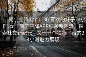 “南寧空降app1130.喜歡的妹子24小時(shí).cc”南寧空降APP引領(lǐng)新潮流，探索社交新紀元—關(guān)于一個(gè)獨特平臺的24小時(shí)魅力展現