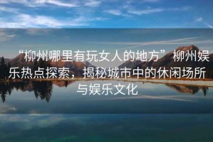 “柳州哪里有玩女人的地方”柳州娛樂(lè )熱點(diǎn)探索，揭秘城市中的休閑場(chǎng)所與娛樂(lè )文化