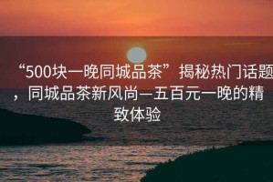 “500塊一晚同城品茶”揭秘熱門(mén)話(huà)題，同城品茶新風(fēng)尚—五百元一晚的精致體驗