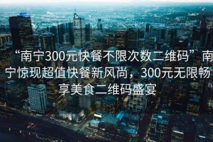 “南寧300元快餐不限次數二維碼”南寧驚現超值快餐新風(fēng)尚，300元無(wú)限暢享美食二維碼盛宴