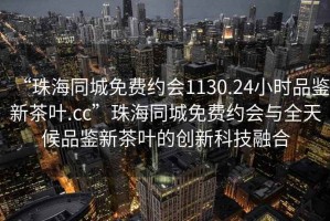 “珠海同城免費約會(huì )1130.24小時(shí)品鑒新茶葉.cc”珠海同城免費約會(huì )與全天候品鑒新茶葉的創(chuàng  )新科技融合