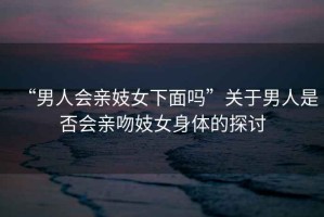 “男人會(huì )親妓女下面嗎”關(guān)于男人是否會(huì )親吻妓女身體的探討
