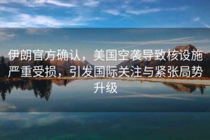 伊朗官方確認，美國空襲導致核設施嚴重受損，引發(fā)國際關(guān)注與緊張局勢升級