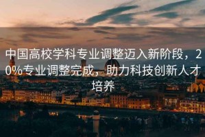 中國高校學(xué)科專(zhuān)業(yè)調整邁入新階段，20%專(zhuān)業(yè)調整完成，助力科技創(chuàng  )新人才培養
