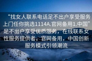 “找女人聯(lián)系電話(huà)足不出戶(hù)享受服務(wù)上門(mén)任你挑選1114A.官網(wǎng)備用1.中國”足不出戶(hù)享受優(yōu)質(zhì)服務(wù)，在線(xiàn)聯(lián)系女性服務(wù)提供者，官網(wǎng)備用，中國創(chuàng  )新服務(wù)模式引領(lǐng)潮流