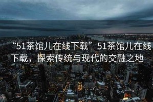 “51茶館兒在線(xiàn)下載”51茶館兒在線(xiàn)下載，探索傳統與現代的交融之地