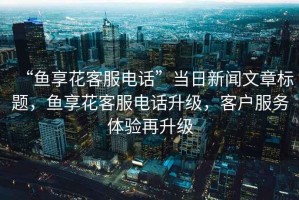 “魚(yú)享花客服電話(huà)”當日新聞文章標題，魚(yú)享花客服電話(huà)升級，客戶(hù)服務(wù)體驗再升級