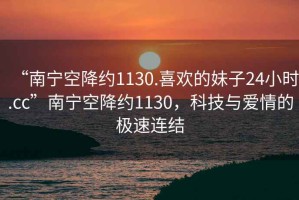 “南寧空降約1130.喜歡的妹子24小時(shí).cc”南寧空降約1130，科技與愛(ài)情的極速連結