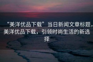 “美洋優(yōu)品下載”當日新聞文章標題，美洋優(yōu)品下載，引領(lǐng)時(shí)尚生活的新選擇