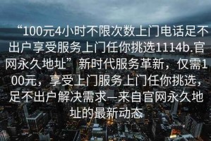 “100元4小時(shí)不限次數上門(mén)電話(huà)足不出戶(hù)享受服務(wù)上門(mén)任你挑選1114b.官網(wǎng)永久地址”新時(shí)代服務(wù)革新，僅需100元，享受上門(mén)服務(wù)上門(mén)任你挑選，足不出戶(hù)解決需求—來(lái)自官網(wǎng)永久地址的最新動(dòng)態(tài)