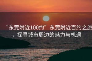 “東莞附近100約”東莞附近百約之旅，探尋城市周邊的魅力與機遇