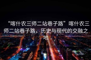 “喀什農三師二站巷子路”喀什農三師二站巷子路，歷史與現代的交融之地