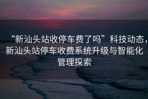 “新汕頭站收停車(chē)費了嗎”科技動(dòng)態(tài)，新汕頭站停車(chē)收費系統升級與智能化管理探索