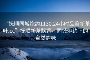 “撫順同城炮約1130.24小時(shí)品鑒新茶葉.cc”撫順新茶飄香，同城炮約下的自然韻味