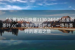 “東莞300元快餐1130.24小時(shí)品鑒新茶葉.cc”東莞的午后時(shí)光，一場(chǎng)與茶葉的邂逅之旅