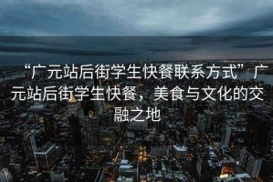 “廣元站后街學(xué)生快餐聯(lián)系方式”廣元站后街學(xué)生快餐，美食與文化的交融之地