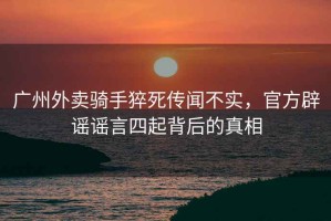 廣州外賣(mài)騎手猝死傳聞不實(shí)，官方辟謠謠言四起背后的真相