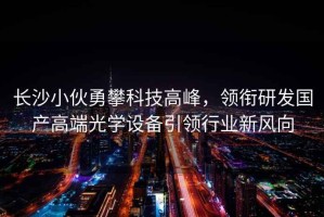 長(cháng)沙小伙勇攀科技高峰，領(lǐng)銜研發(fā)國產(chǎn)高端光學(xué)設備引領(lǐng)行業(yè)新風(fēng)向