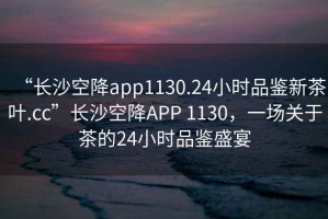 “長(cháng)沙空降app1130.24小時(shí)品鑒新茶葉.cc”長(cháng)沙空降APP 1130，一場(chǎng)關(guān)于茶的24小時(shí)品鑒盛宴
