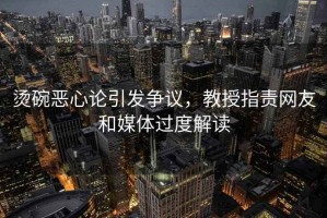 燙碗惡心論引發(fā)爭議，教授指責網(wǎng)友和媒體過(guò)度解讀