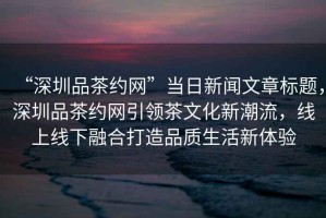 “深圳品茶約網(wǎng)”當日新聞文章標題，深圳品茶約網(wǎng)引領(lǐng)茶文化新潮流，線(xiàn)上線(xiàn)下融合打造品質(zhì)生活新體驗