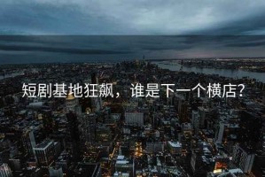 短劇基地狂飆，誰(shuí)是下一個(gè)橫店？