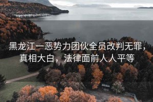 黑龍江一惡勢力團伙全員改判無(wú)罪，真相大白，法律面前人人平等