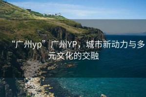 “廣州yp”廣州YP，城市新動(dòng)力與多元文化的交融