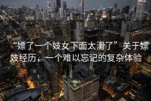 “嫖了一個(gè)妓女下面太滑了”關(guān)于嫖妓經(jīng)歷，一個(gè)難以忘記的復雜體驗