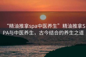 “精油推拿spa中醫養生”精油推拿SPA與中醫養生，古今結合的養生之道