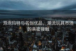 泡泡瑪特與名創(chuàng  )優(yōu)品，潮流玩具市場(chǎng)的親密接觸