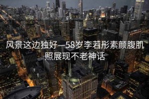 風(fēng)景這邊獨好—58歲李若彤素顏腹肌照展現不老神話(huà)