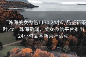 “珠海美女微信1130.24小時(shí)品鑒新茶葉.cc”珠海新聞，美女微信平臺推出24小時(shí)品鑒新茶葉活動(dòng)