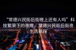 “常德興民街后街晚上還有人嗎”科技繁榮下的夜晚，常德興民街后街夜生活新探