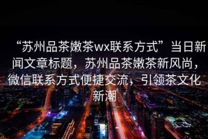 “蘇州品茶嫩茶wx聯(lián)系方式”當日新聞文章標題，蘇州品茶嫩茶新風(fēng)尚，微信聯(lián)系方式便捷交流，引領(lǐng)茶文化新潮