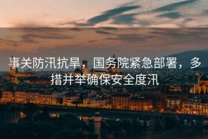 事關(guān)防汛抗旱，國務(wù)院緊急部署，多措并舉確保安全度汛