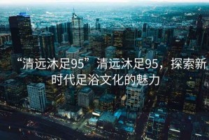 “清遠沐足95”清遠沐足95，探索新時(shí)代足浴文化的魅力