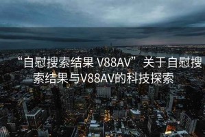 “自慰搜索結果 V88AV”關(guān)于自慰搜索結果與V88AV的科技探索