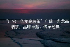 “廣佛一條龍高端茶”廣佛一條龍高端茶，品味卓越，傳承經(jīng)典