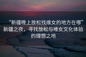 “新疆晚上放松找維女的地方在哪”新疆之夜，尋找放松與維女文化體驗的理想之地