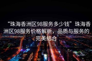 “珠海香洲區98服務(wù)多少錢(qián)”珠海香洲區98服務(wù)價(jià)格解析，品質(zhì)與服務(wù)的完美結合