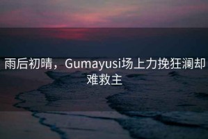 雨后初晴，Gumayusi場(chǎng)上力挽狂瀾卻難救主